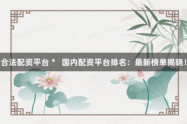 合法配资平台 *   国内配资平台排名：最新榜单揭晓！