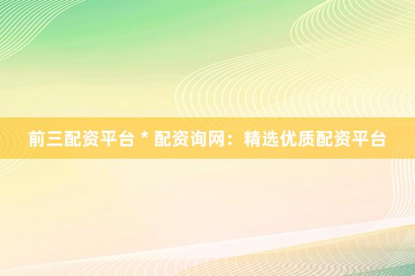 前三配资平台 * 配资询网：精选优质配资平台