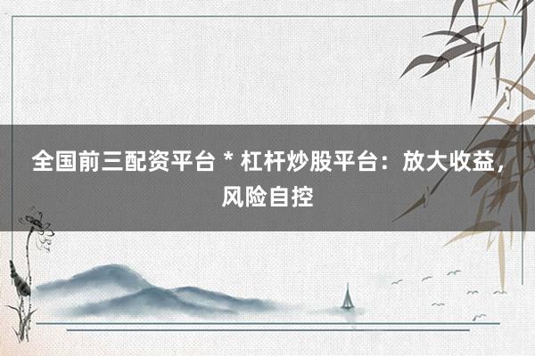 全国前三配资平台 * 杠杆炒股平台：放大收益，风险自控