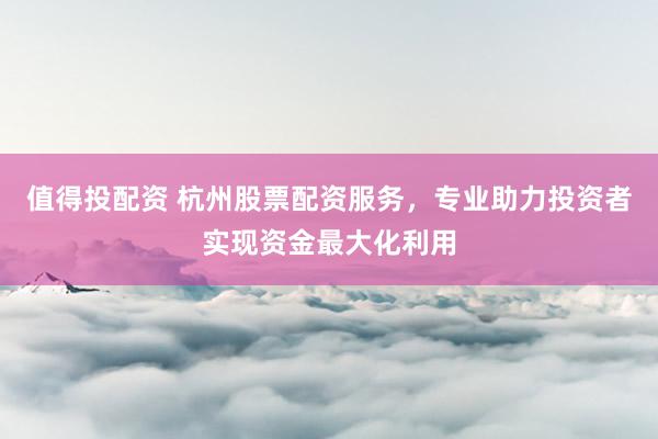 值得投配资 杭州股票配资服务，专业助力投资者实现资金最大化利用