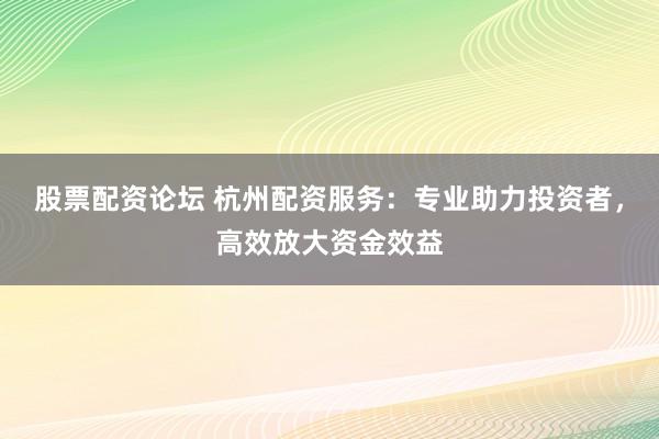 股票配资论坛 杭州配资服务：专业助力投资者，高效放大资金效益