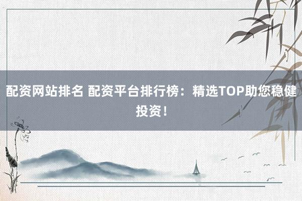 配资网站排名 配资平台排行榜：精选TOP助您稳健投资！