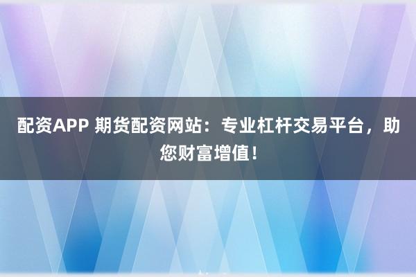 配资APP 期货配资网站：专业杠杆交易平台，助您财富增值！