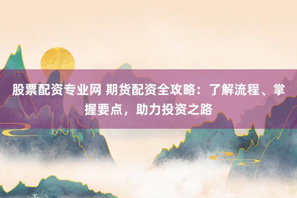 股票配资专业网 期货配资全攻略：了解流程、掌握要点，助力投资之路