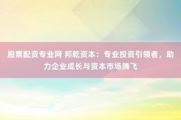 股票配资专业网 邦乾资本：专业投资引领者，助力企业成长与资本市场腾飞