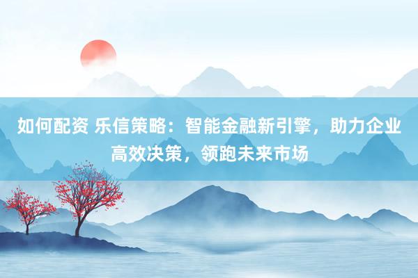 如何配资 乐信策略：智能金融新引擎，助力企业高效决策，领跑未来市场