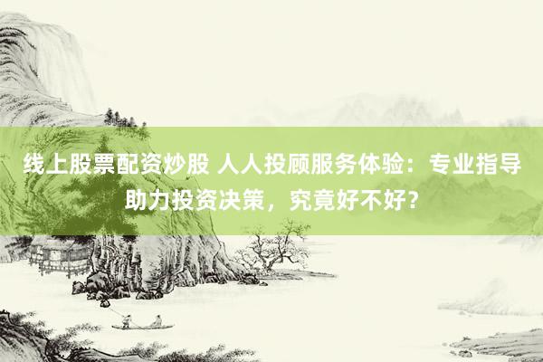 线上股票配资炒股 人人投顾服务体验：专业指导助力投资决策，究竟好不好？