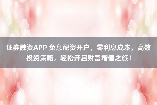 证券融资APP 免息配资开户，零利息成本，高效投资策略，轻松开启财富增值之旅！