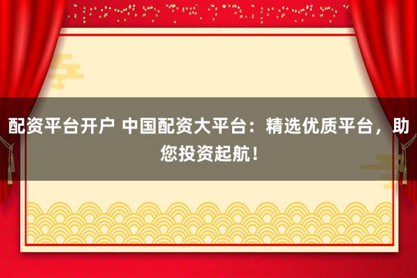 配资平台开户 中国配资大平台：精选优质平台，助您投资起航！