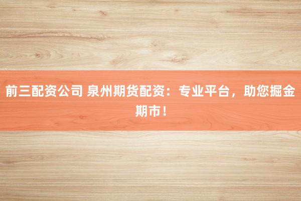 前三配资公司 泉州期货配资：专业平台，助您掘金期市！
