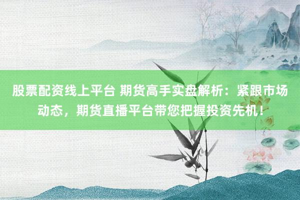 股票配资线上平台 期货高手实盘解析：紧跟市场动态，期货直播平台带您把握投资先机！