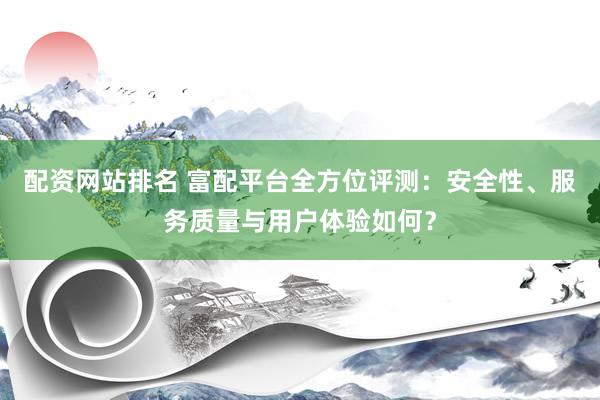 配资网站排名 富配平台全方位评测：安全性、服务质量与用户体验如何？