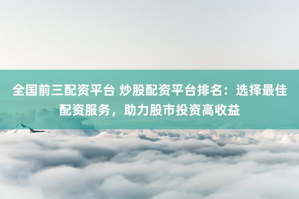 全国前三配资平台 炒股配资平台排名：选择最佳配资服务，助力股市投资高收益