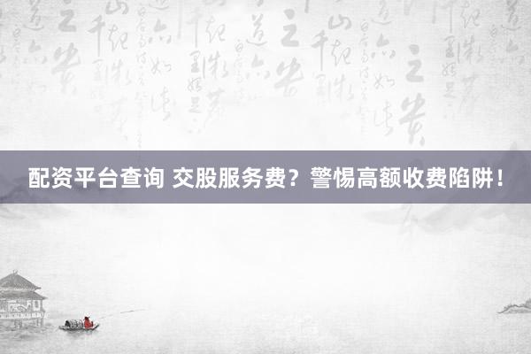 配资平台查询 交股服务费？警惕高额收费陷阱！