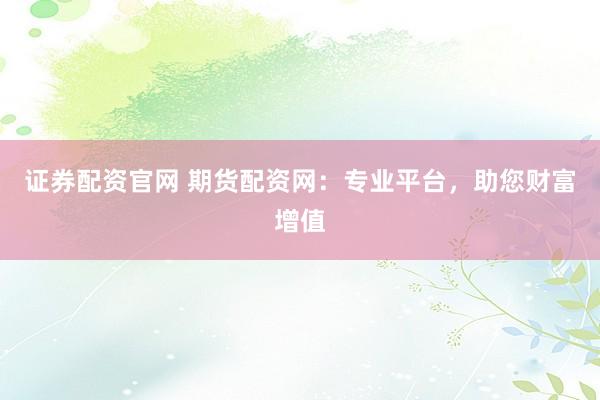 证券配资官网 期货配资网：专业平台，助您财富增值