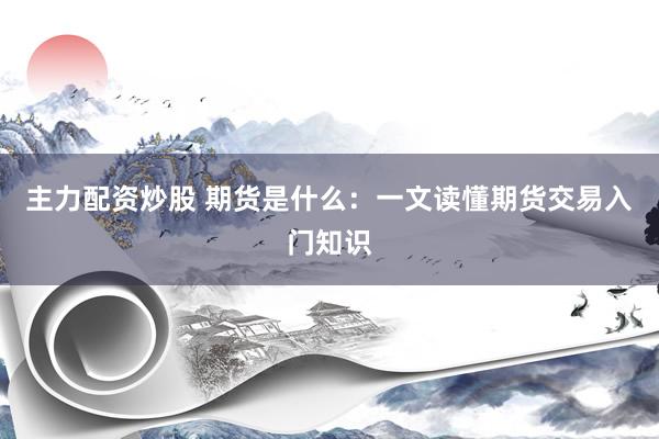 主力配资炒股 期货是什么：一文读懂期货交易入门知识