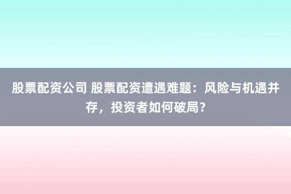 股票配资公司 股票配资遭遇难题：风险与机遇并存，投资者如何破局？