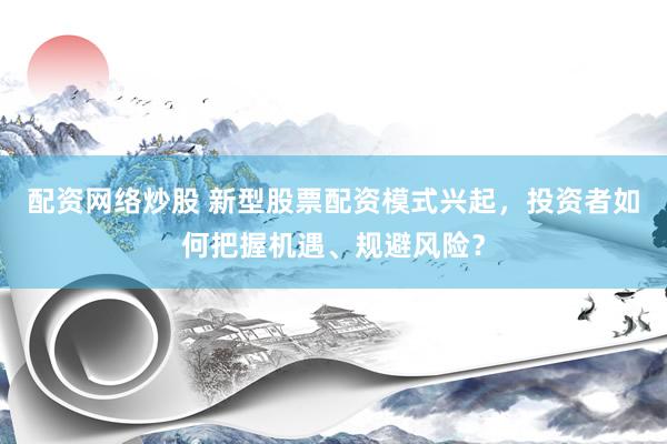 配资网络炒股 新型股票配资模式兴起，投资者如何把握机遇、规避风险？