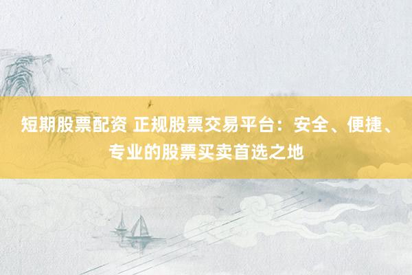 短期股票配资 正规股票交易平台：安全、便捷、专业的股票买卖首选之地