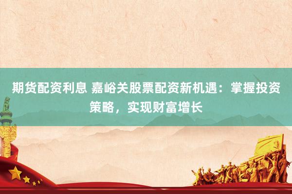 期货配资利息 嘉峪关股票配资新机遇：掌握投资策略，实现财富增长