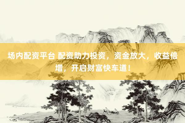 场内配资平台 配资助力投资，资金放大，收益倍增，开启财富快车道！