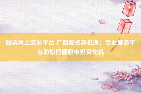 股票网上交易平台 广西配资新机遇：专业服务平台助您把握股市投资先机