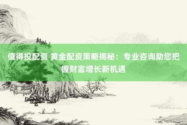 值得投配资 黄金配资策略揭秘：专业咨询助您把握财富增长新机遇