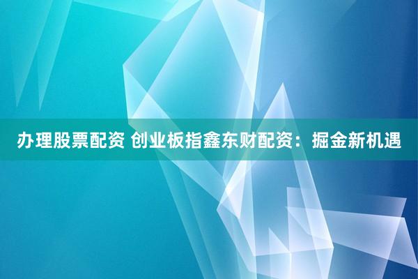 办理股票配资 创业板指鑫东财配资：掘金新机遇