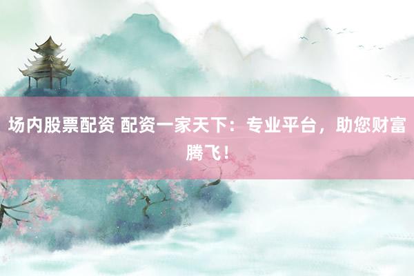 场内股票配资 配资一家天下：专业平台，助您财富腾飞！