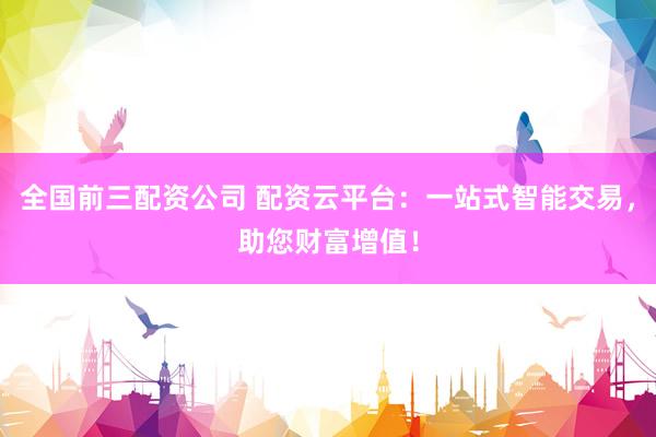 全国前三配资公司 配资云平台：一站式智能交易，助您财富增值！