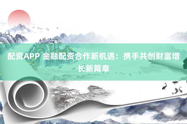 配资APP 金融配资合作新机遇：携手共创财富增长新篇章