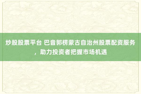 炒股股票平台 巴音郭楞蒙古自治州股票配资服务，助力投资者把握市场机遇