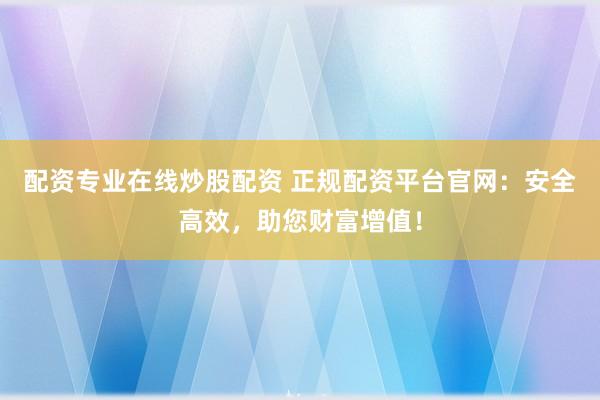 配资专业在线炒股配资 正规配资平台官网：安全高效，助您财富增值！