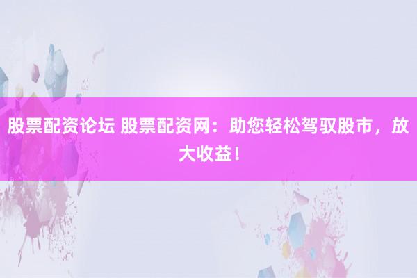 股票配资论坛 股票配资网：助您轻松驾驭股市，放大收益！