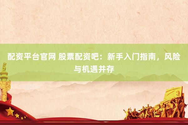 配资平台官网 股票配资吧：新手入门指南，风险与机遇并存