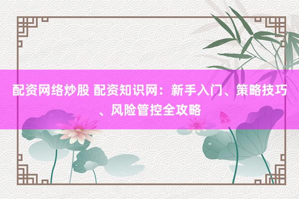 配资网络炒股 配资知识网：新手入门、策略技巧、风险管控全攻略