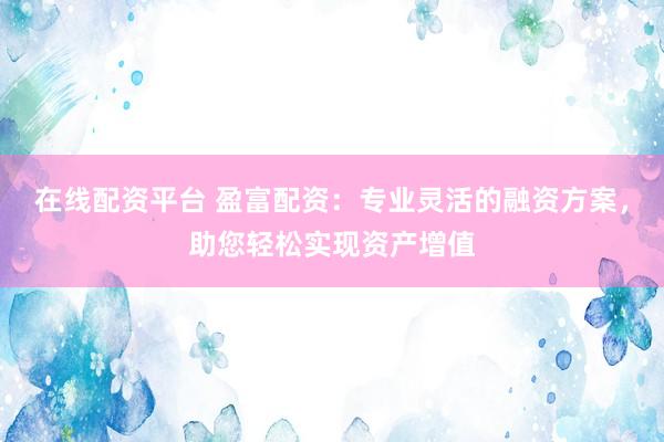 在线配资平台 盈富配资：专业灵活的融资方案，助您轻松实现资产增值