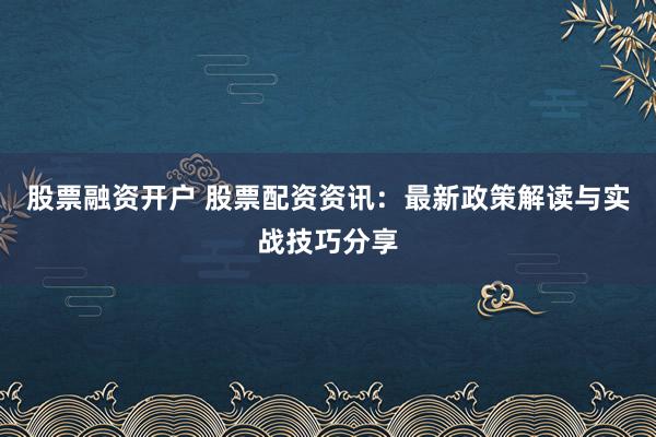 股票融资开户 股票配资资讯：最新政策解读与实战技巧分享