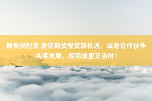 值得投配资 股票期货配资新机遇，诚邀合作伙伴共谋发展，招商加盟正当时！