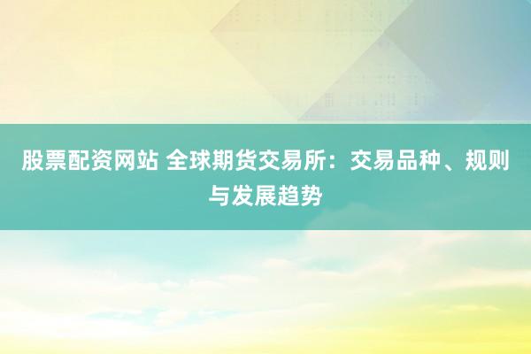 股票配资网站 全球期货交易所：交易品种、规则与发展趋势