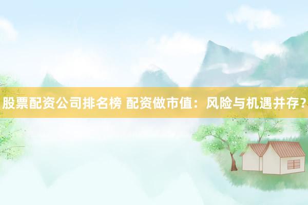 股票配资公司排名榜 配资做市值：风险与机遇并存？