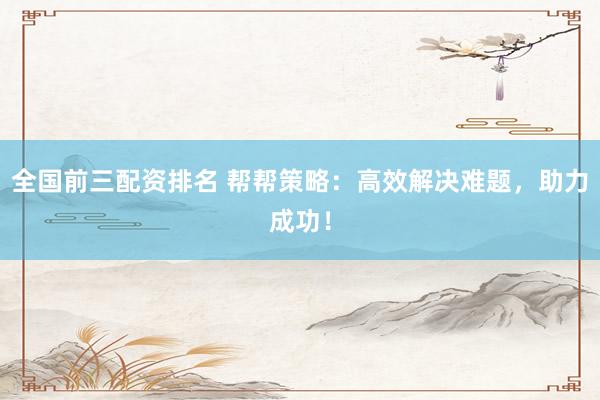 全国前三配资排名 帮帮策略：高效解决难题，助力成功！