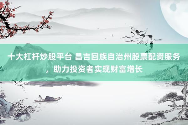 十大杠杆炒股平台 昌吉回族自治州股票配资服务，助力投资者实现财富增长
