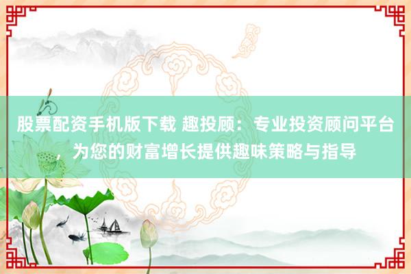 股票配资手机版下载 趣投顾：专业投资顾问平台，为您的财富增长提供趣味策略与指导