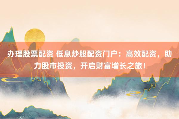 办理股票配资 低息炒股配资门户：高效配资，助力股市投资，开启财富增长之旅！