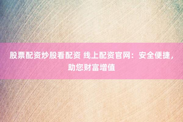 股票配资炒股看配资 线上配资官网：安全便捷，助您财富增值