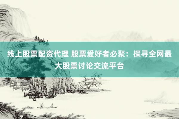 线上股票配资代理 股票爱好者必聚：探寻全网最大股票讨论交流平台