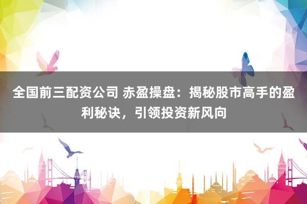 全国前三配资公司 赤盈操盘：揭秘股市高手的盈利秘诀，引领投资新风向