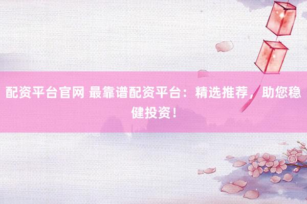 配资平台官网 最靠谱配资平台：精选推荐，助您稳健投资！
