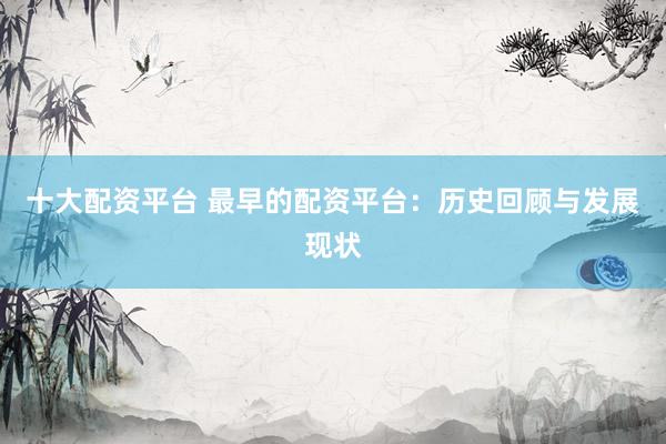十大配资平台 最早的配资平台：历史回顾与发展现状